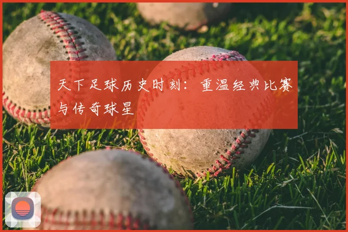 天下足球历史时刻:重温经典比赛与传奇球星