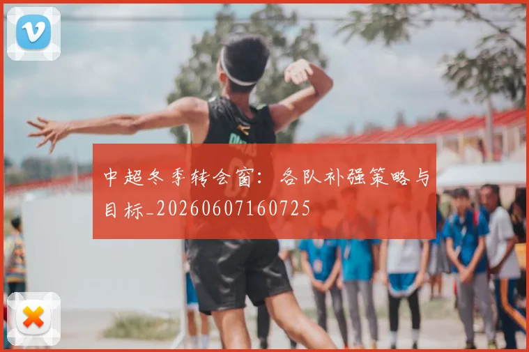 中超冬季转会窗:各队补强策略与目标_20260607160725