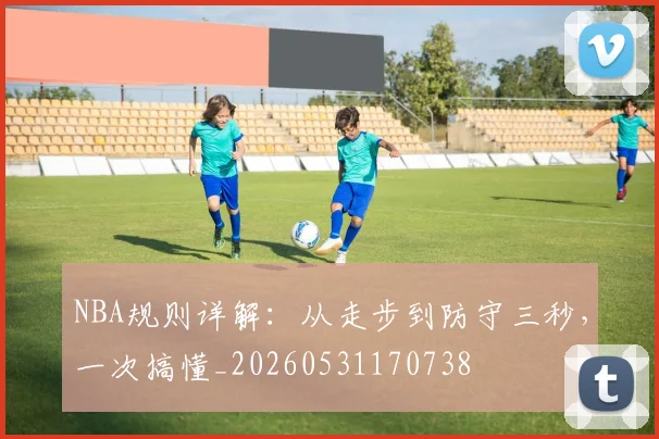 NBA规则详解:从走步到防守三秒,一次搞懂_20260531170738