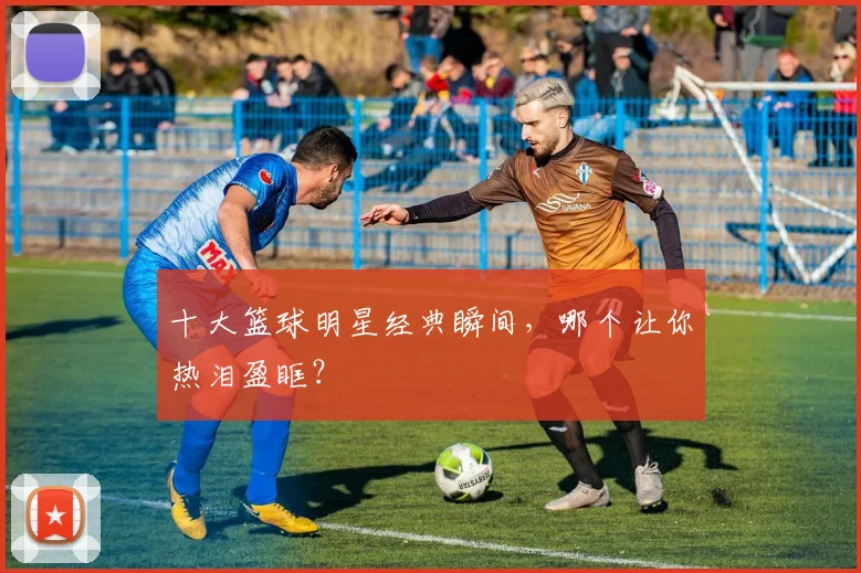 十大篮球明星经典瞬间,哪个让你热泪盈眶?