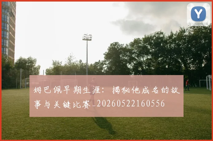 姆巴佩早期生涯:揭秘他成名的故事与关键比赛_20260522160556