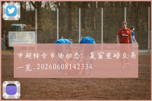 中超转会市场动态：夏窗重磅交易一览_20260608142334