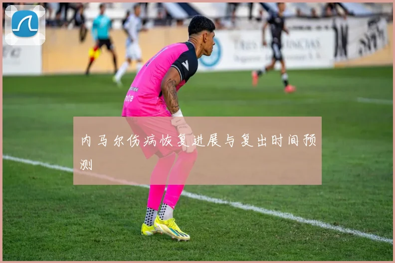 内马尔伤病恢复进展与复出时间预测