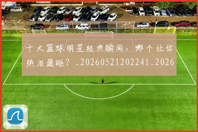 十大篮球明星经典瞬间，哪个让你热泪盈眶？_20260521202241_20260608142734