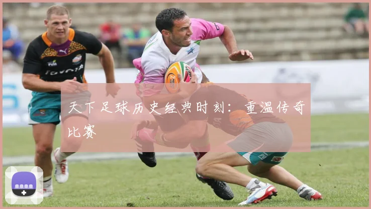 天下足球历史经典时刻:重温传奇比赛