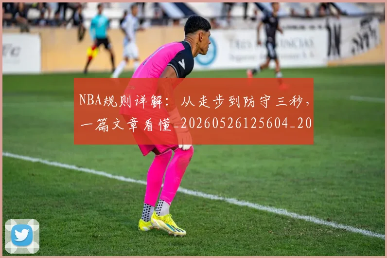 NBA规则详解:从走步到防守三秒,一篇文章看懂_20260526125604_20260607160240