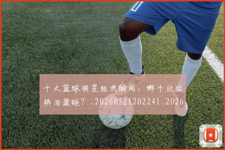 十大篮球明星经典瞬间,哪个让你热泪盈眶?_20260521202241_20260608142734